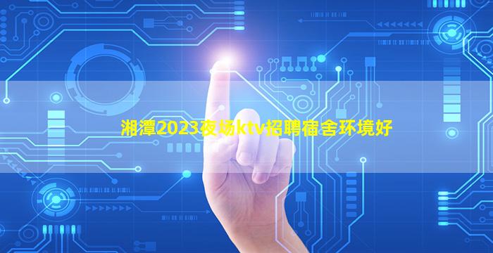 湘潭2023夜场ktv招聘宿舍环境好